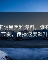 一觉醒来明星黑料爆料，谁在刻意带节奏，传播速度飙升
