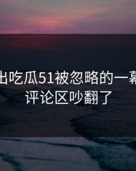 深夜曝出吃瓜51被忽略的一幕，难怪评论区吵翻了
