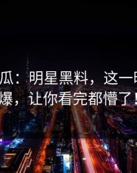 《51吃瓜：明星黑料，这一晚评论区火爆，让你看完都懵了！》