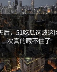沉默几天后，51吃瓜这波这回让人这次真的藏不住了