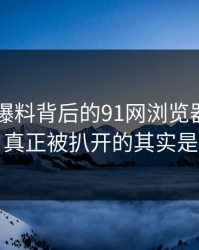 围着91爆料背后的91网浏览器转了这么久，真正被扒开的其实是这一步