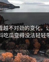 那个越看越不对劲的变化，让91爆料猛料吃瓜变得没法轻轻带过