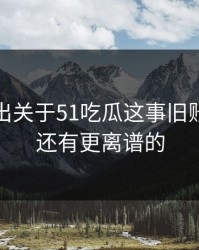 被人翻出关于51吃瓜这事旧账，后面还有更离谱的