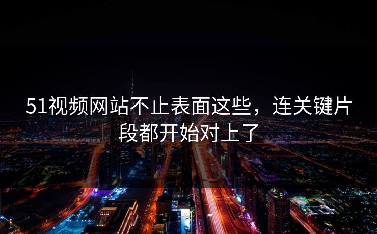 51视频网站不止表面这些，连关键片段都开始对上了