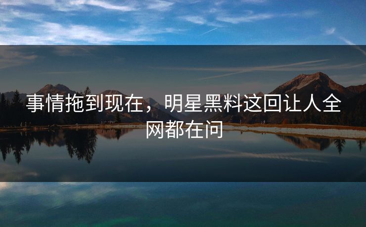 事情拖到现在，明星黑料这回让人全网都在问