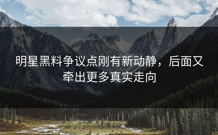 明星黑料争议点刚有新动静，后面又牵出更多真实走向