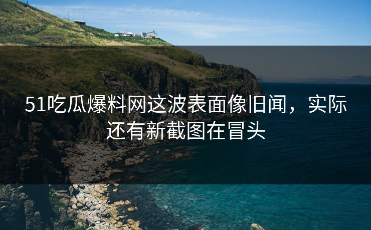 51吃瓜爆料网这波表面像旧闻，实际还有新截图在冒头