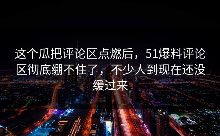 这个瓜把评论区点燃后，51爆料评论区彻底绷不住了，不少人到现在还没缓过来
