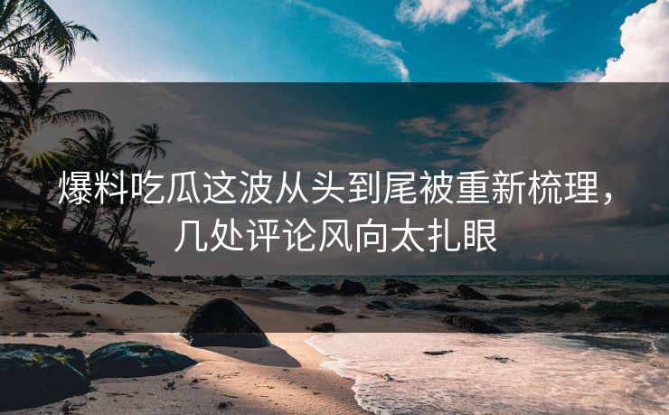爆料吃瓜这波从头到尾被重新梳理，几处评论风向太扎眼