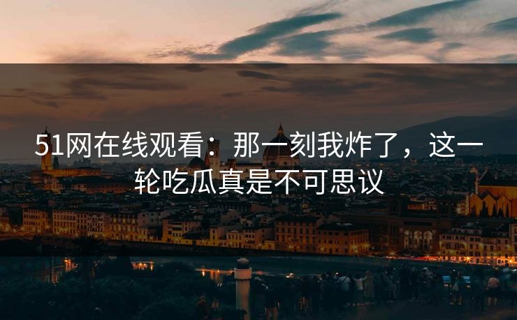 51网在线观看:那一刻我炸了,这一轮吃瓜真是不可思议 51网在线观看:那一刻我炸了,这一轮吃瓜真是不可思议