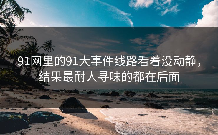 91网里的91大事件线路看着没动静，结果最耐人寻味的都在后面