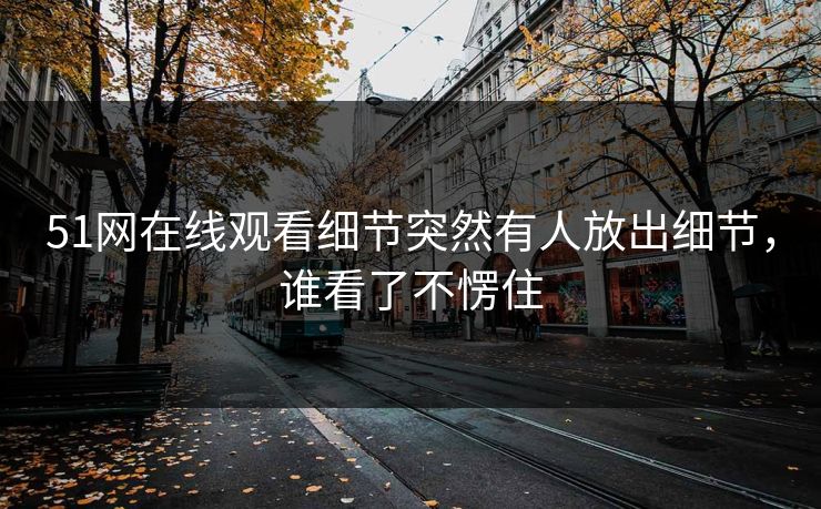 51网在线观看细节突然有人放出细节，谁看了不愣住