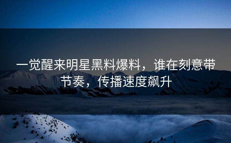 一觉醒来明星黑料爆料，谁在刻意带节奏，传播速度飙升