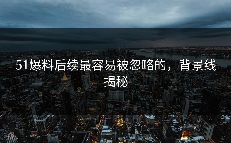 51爆料后续最容易被忽略的,背景线揭秘 51爆料后续最容易被忽略的,背景线揭秘