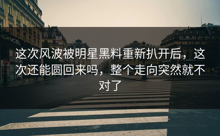 这次风波被明星黑料重新扒开后，这次还能圆回来吗，整个走向突然就不对了