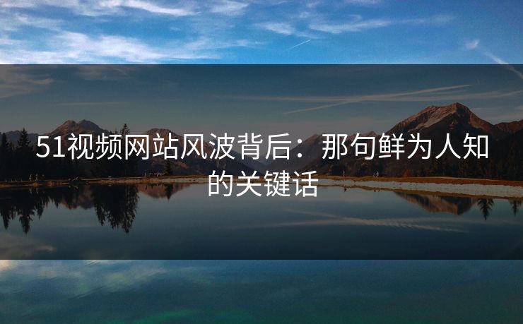 51视频网站风波背后：那句鲜为人知的关键话