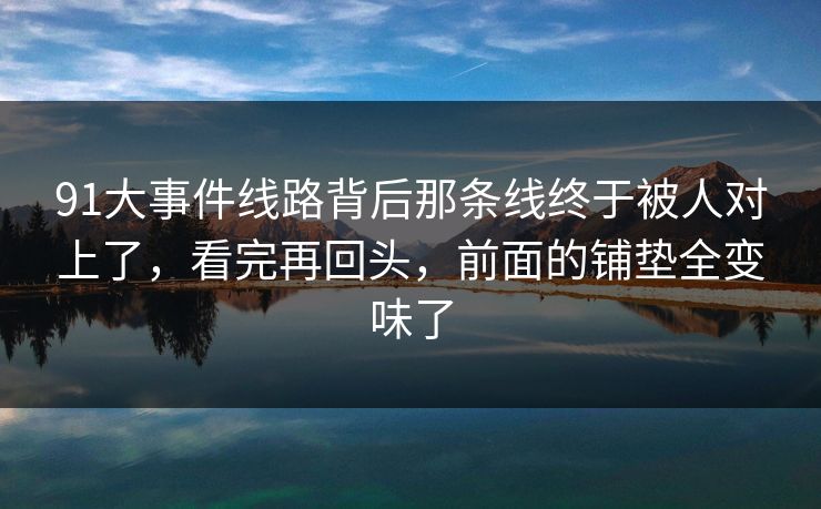 91大事件线路背后那条线终于被人对上了，看完再回头，前面的铺垫全变味了