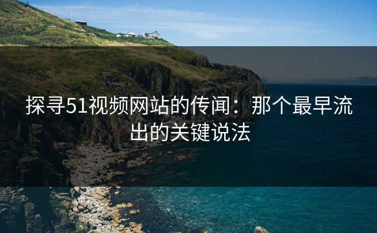 探寻51视频网站的传闻：那个最早流出的关键说法