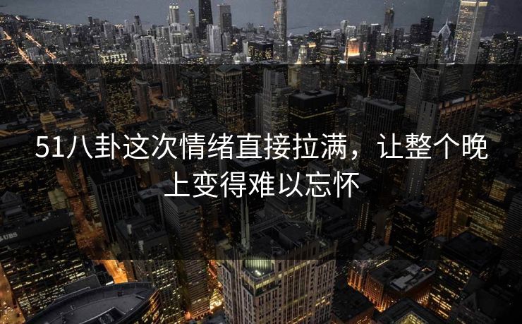 51八卦这次情绪直接拉满，让整个晚上变得难以忘怀