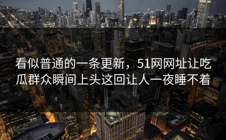 看似普通的一条更新，51网网址让吃瓜群众瞬间上头这回让人一夜睡不着