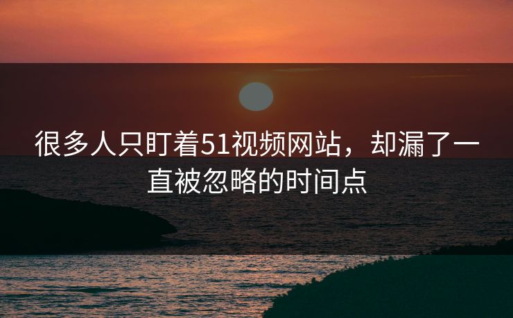 很多人只盯着51视频网站,却漏了一直被忽略的时间点 很多人只盯着51视频网站,却漏了一直被忽略的时间点