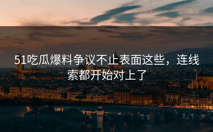 51吃瓜爆料争议不止表面这些，连线索都开始对上了