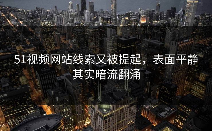 51视频网站线索又被提起，表面平静其实暗流翻涌