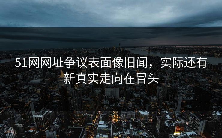 51网网址争议表面像旧闻，实际还有新真实走向在冒头