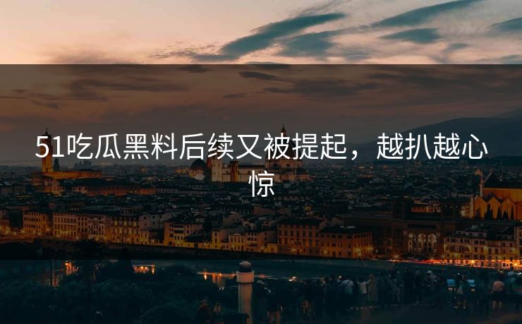 51吃瓜黑料后续又被提起，越扒越心惊