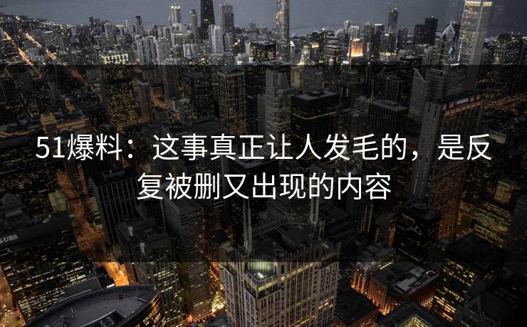 51爆料:这事真正让人发毛的,是反复被删又出现的内容 51爆料:这事真正让人发毛的,是反复被删又出现的内容
