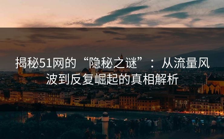 揭秘51网的“隐秘之谜”：从流量风波到反复崛起的真相解析