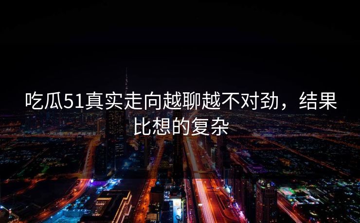 吃瓜51真实走向越聊越不对劲，结果比想的复杂