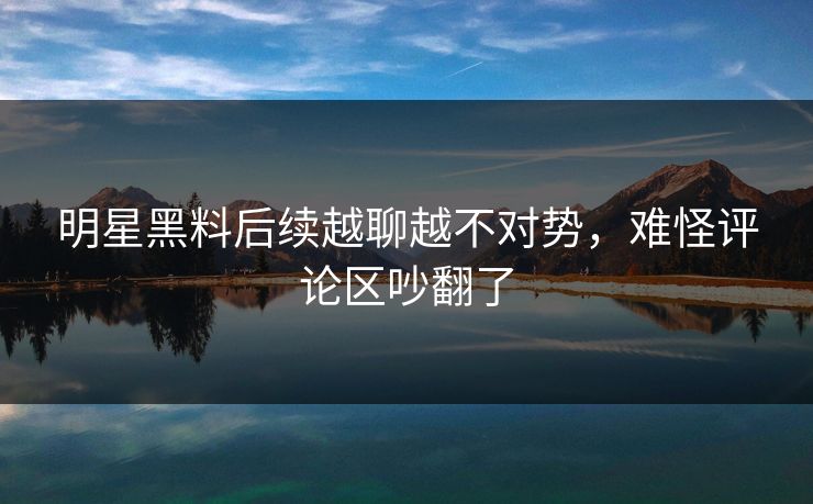 明星黑料后续越聊越不对势，难怪评论区吵翻了