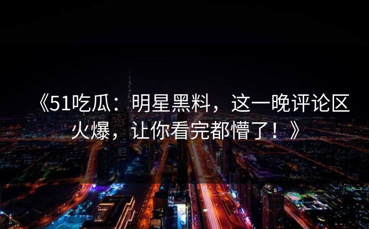 《51吃瓜：明星黑料，这一晚评论区火爆，让你看完都懵了！》