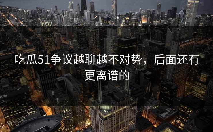 吃瓜51争议越聊越不对势，后面还有更离谱的