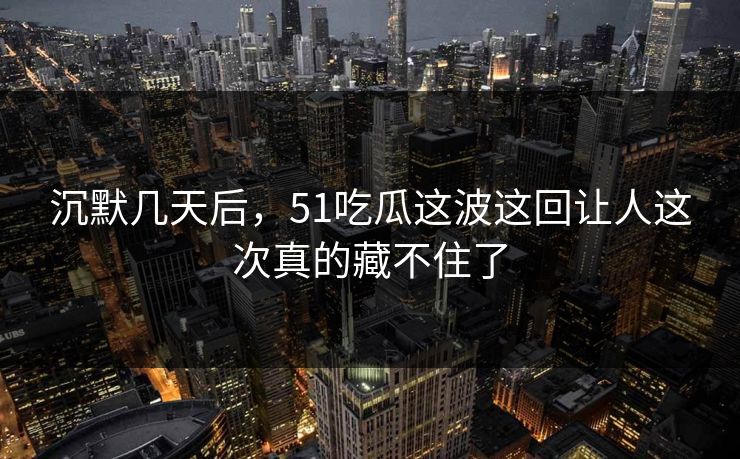 沉默几天后，51吃瓜这波这回让人这次真的藏不住了