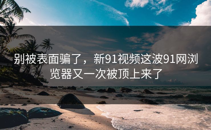 别被表面骗了，新91视频这波91网浏览器又一次被顶上来了