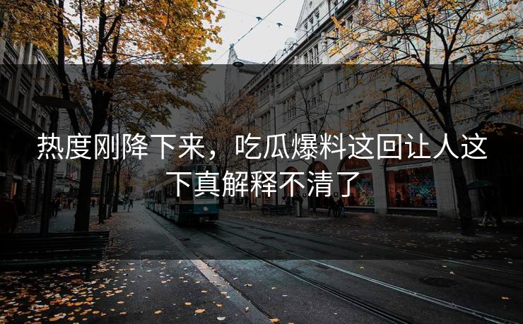 热度刚降下来，吃瓜爆料这回让人这下真解释不清了