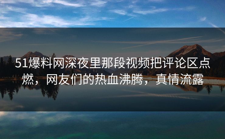 51爆料网深夜里那段视频把评论区点燃，网友们的热血沸腾，真情流露