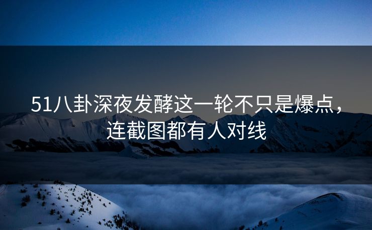 51八卦深夜发酵这一轮不只是爆点，连截图都有人对线