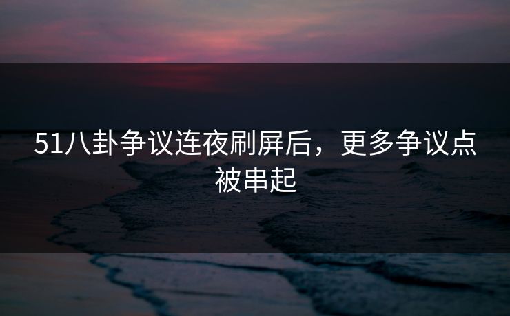 51八卦争议连夜刷屏后，更多争议点被串起