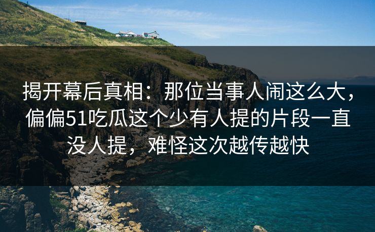 揭开幕后真相:那位当事人闹这么大,偏偏51吃瓜这个少有人提的片段一直没人提,难怪这次越传越快 揭开幕后真相:那位当事人闹这么大,偏偏51吃瓜这个少有人提的片段一直没人提,难怪这次越传越快