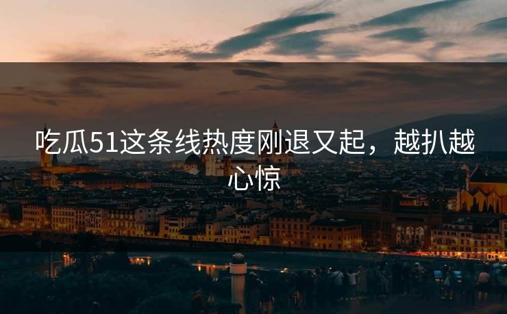 吃瓜51这条线热度刚退又起，越扒越心惊