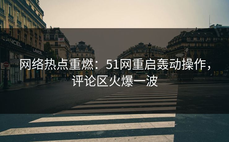 网络热点重燃：51网重启轰动操作，评论区火爆一波