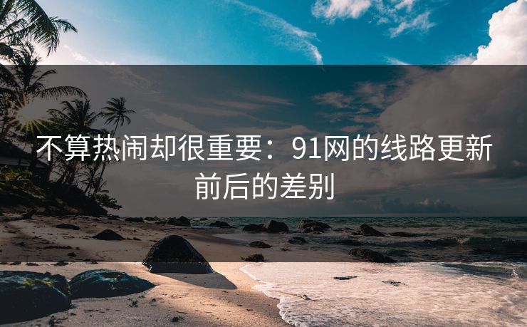 不算热闹却很重要：91网的线路更新前后的差别