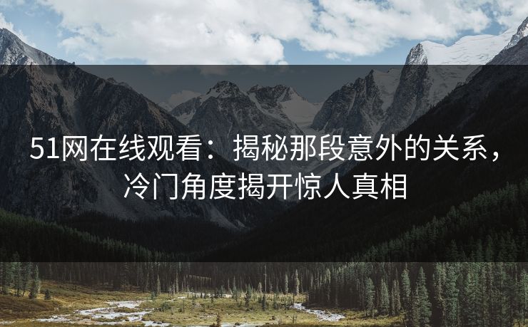 51网在线观看：揭秘那段意外的关系，冷门角度揭开惊人真相