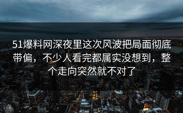 51爆料网深夜里这次风波把局面彻底带偏,不少人看完都属实没想到,整个走向突然就不对了 51爆料网深夜里这次风波把局面彻底带偏,不少人看完都属实没想到,整个走向突然就不对了
