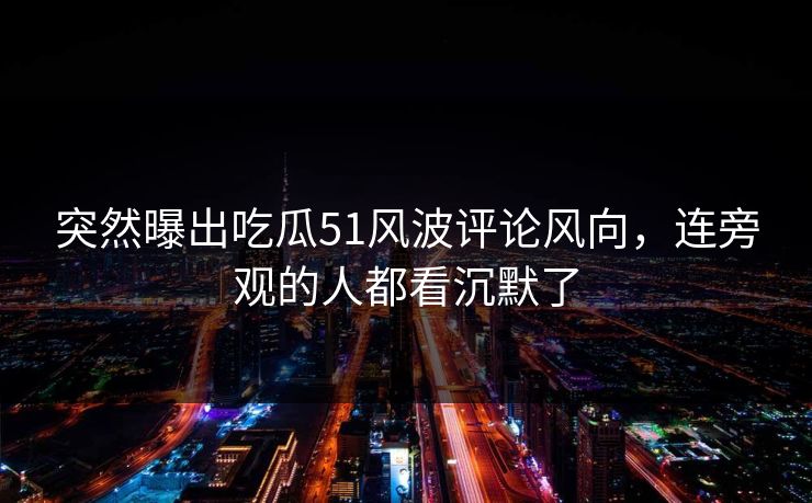 突然曝出吃瓜51风波评论风向,连旁观的人都看沉默了 突然曝出吃瓜51风波评论风向,连旁观的人都看沉默了