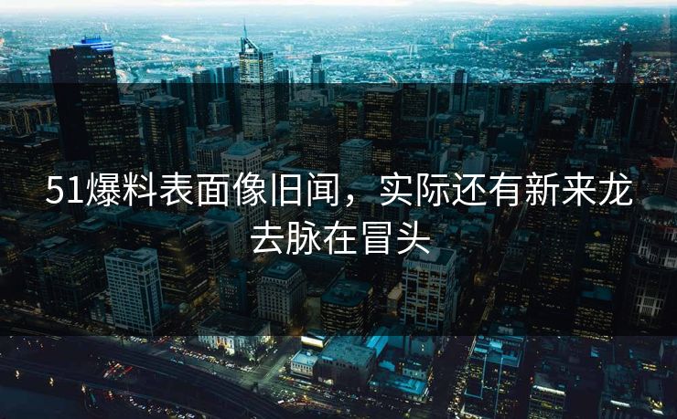 51爆料表面像旧闻，实际还有新来龙去脉在冒头