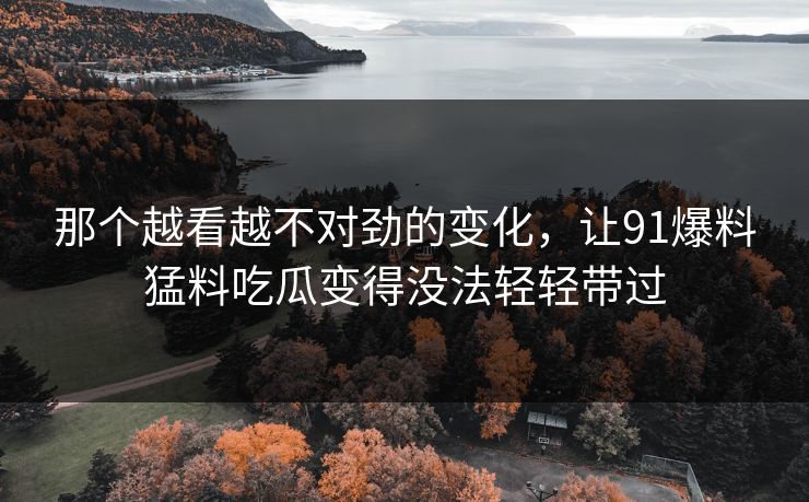那个越看越不对劲的变化，让91爆料猛料吃瓜变得没法轻轻带过